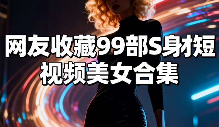 网友收藏99部S身材短视频美女合集 网友收藏99部S身材短视频美女合集